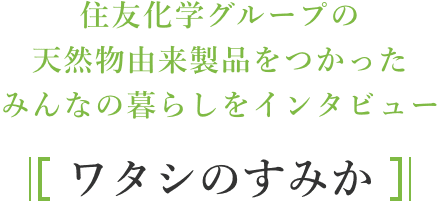 住友化学グループの天然物由来製品をつかったみんなの暮らしをインタビュー / ワタシのすみか